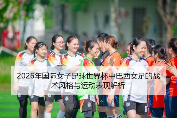 2026年国际女子足球世界杯中巴西女足的战术风格与运动表现解析
