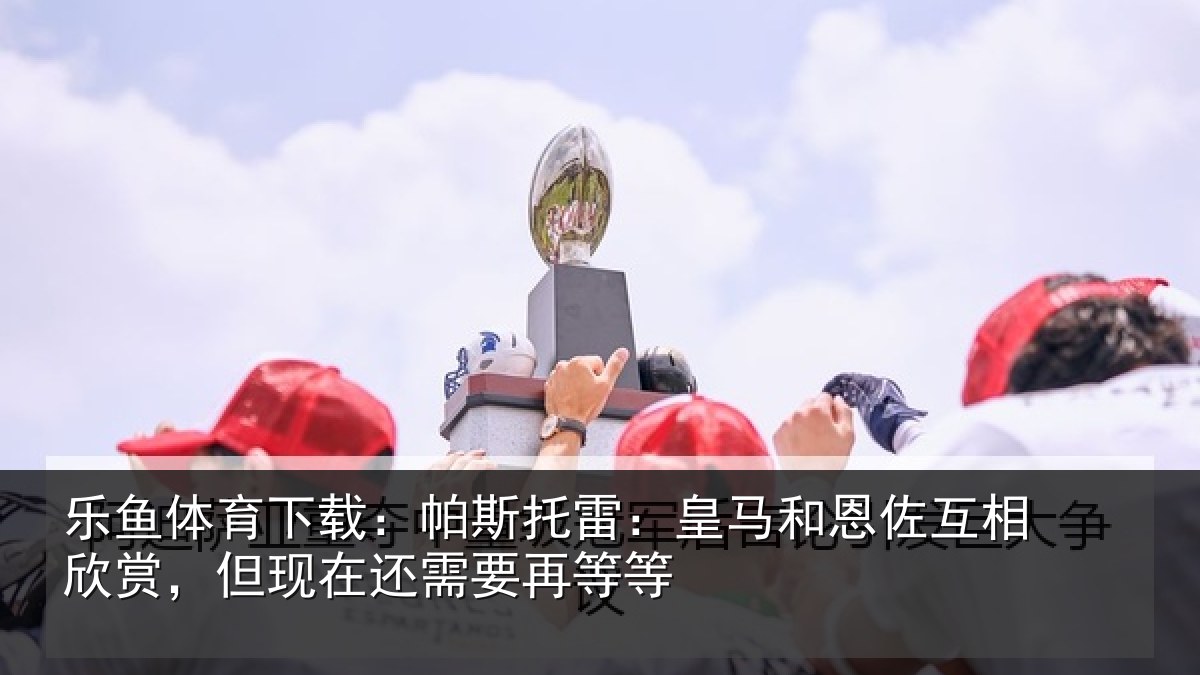 乐鱼体育下载:帕斯托雷:皇马和恩佐互相欣赏,但现在还需要再等等