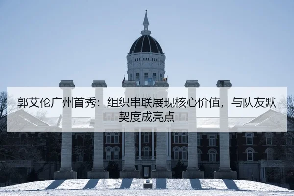 郭艾伦广州首秀：组织串联展现核心价值，与队友默契度成亮点